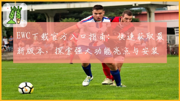EWC下载官方入口指南：快速获取最新版本，探索强大功能亮点与安装方法