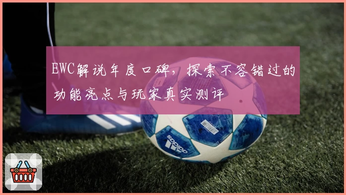 EWC解说年度口碑，探索不容错过的功能亮点与玩家真实测评