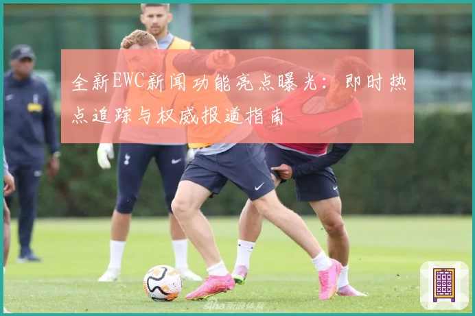 全新EWC新闻功能亮点曝光：即时热点追踪与权威报道指南