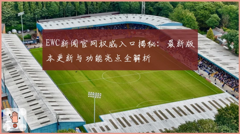 EWC新闻官网权威入口揭秘：最新版本更新与功能亮点全解析