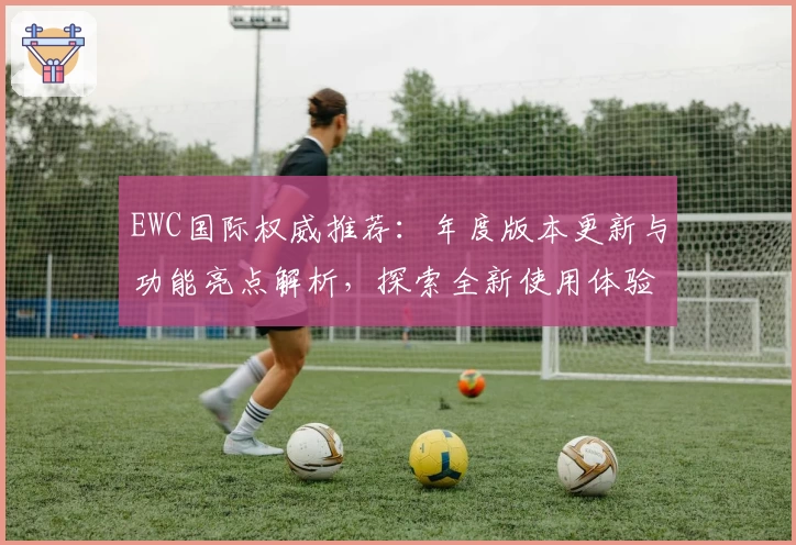 EWC国际权威推荐：年度版本更新与功能亮点解析，探索全新使用体验