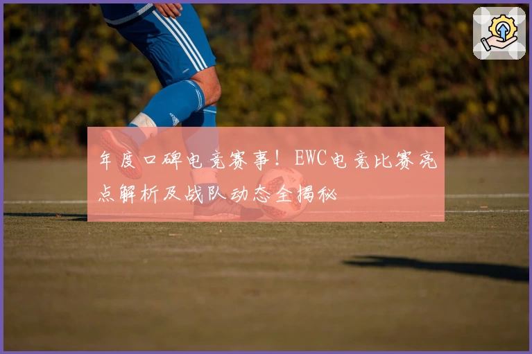 年度口碑电竞赛事!EWC电竞比赛亮点解析及战队动态全揭秘