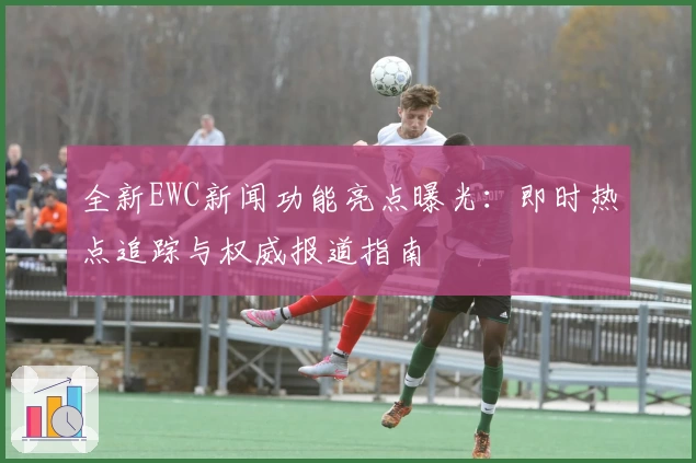 全新EWC新闻功能亮点曝光：即时热点追踪与权威报道指南