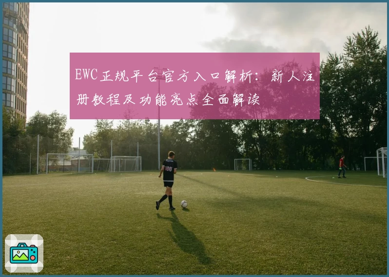 EWC正规平台官方入口解析：新人注册教程及功能亮点全面解读