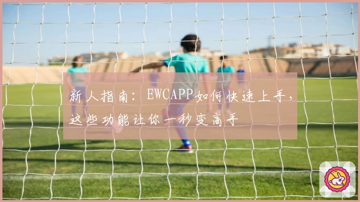 新人指南:EWCAPP如何快速上手,这些功能让你一秒变高手