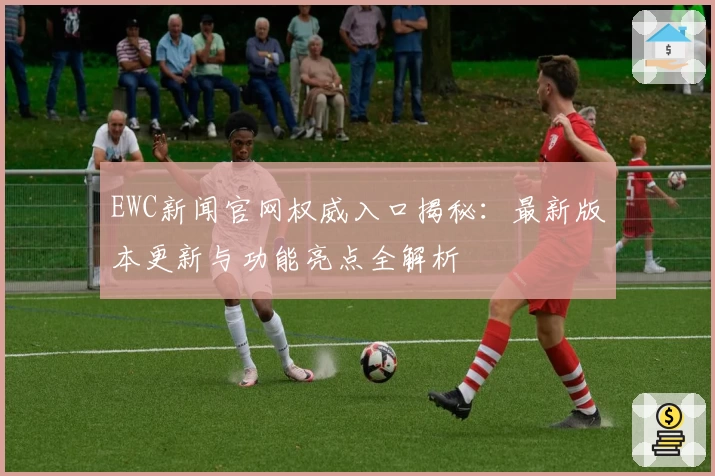 EWC新闻官网权威入口揭秘：最新版本更新与功能亮点全解析