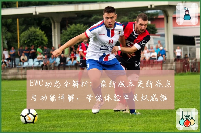 EWC动态全解析：最新版本更新亮点与功能详解，带你体验年度权威推荐的全新魅力