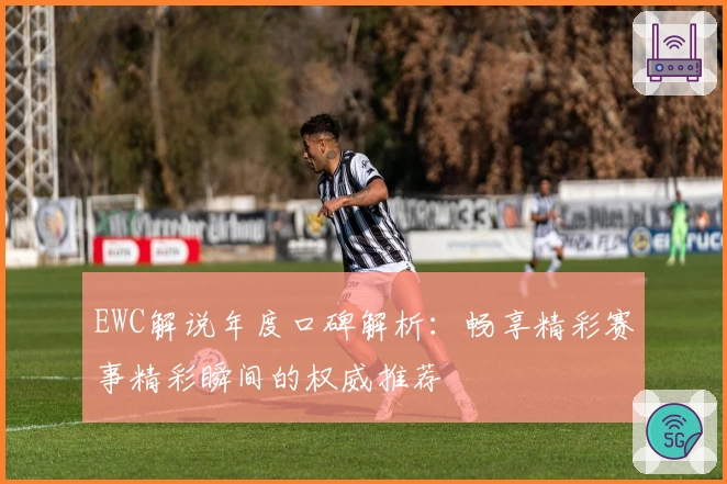 EWC解说年度口碑解析：畅享精彩赛事精彩瞬间的权威推荐