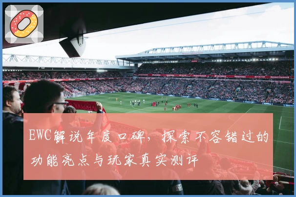 EWC解说年度口碑，探索不容错过的功能亮点与玩家真实测评