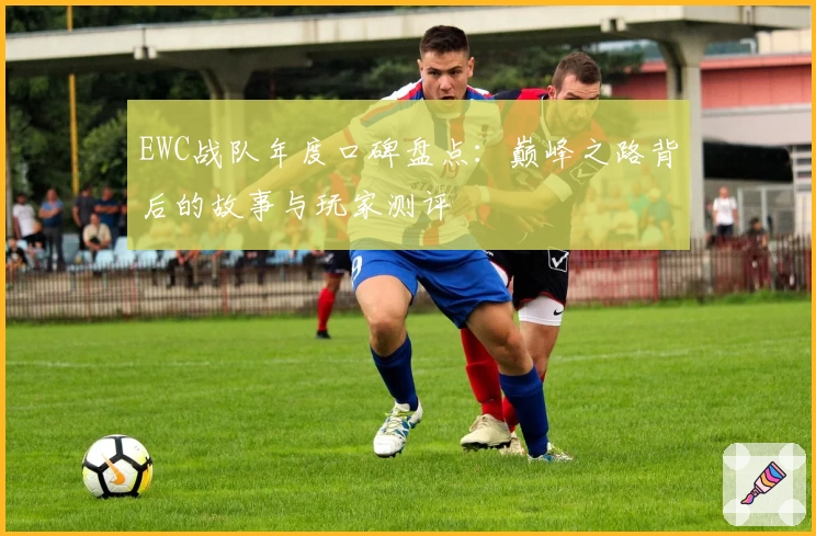 EWC战队年度口碑盘点：巅峰之路背后的故事与玩家测评