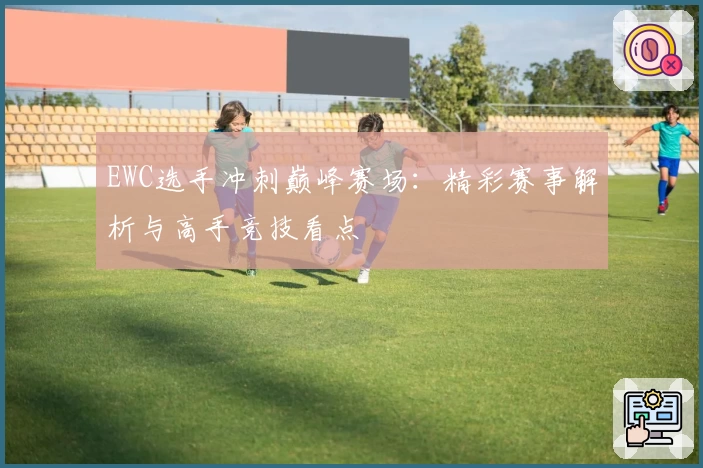 EWC选手冲刺巅峰赛场：精彩赛事解析与高手竞技看点