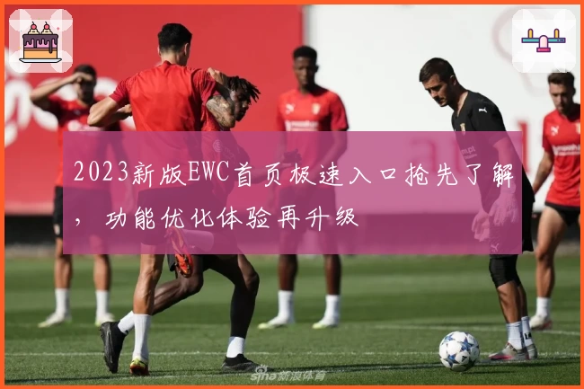 2023新版EWC首页极速入口抢先了解，功能优化体验再升级