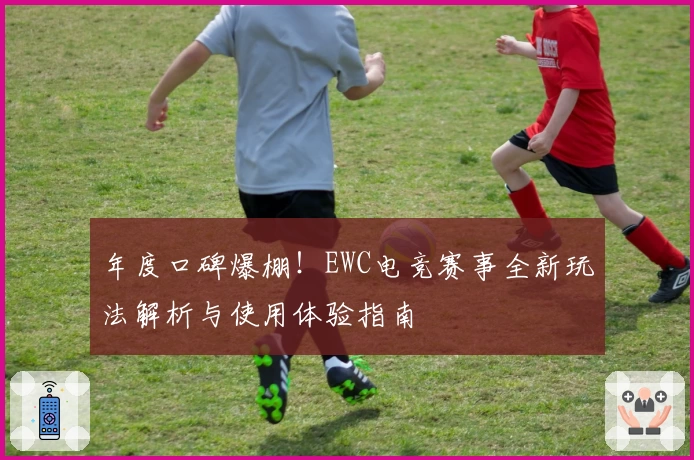 年度口碑爆棚！EWC电竞赛事全新玩法解析与使用体验指南