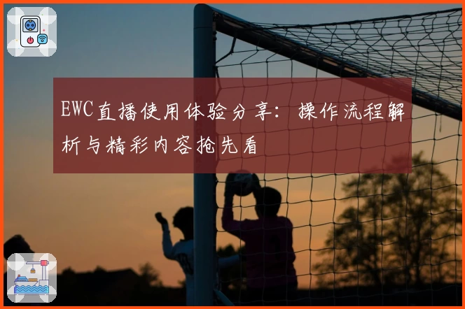EWC直播使用体验分享：操作流程解析与精彩内容抢先看