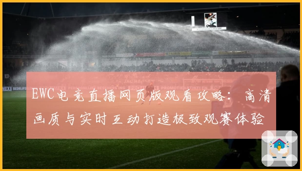 EWC电竞直播网页版观看攻略：高清画质与实时互动打造极致观赛体验
