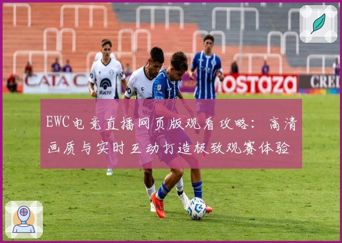 EWC电竞直播网页版观看攻略：高清画质与实时互动打造极致观赛体验