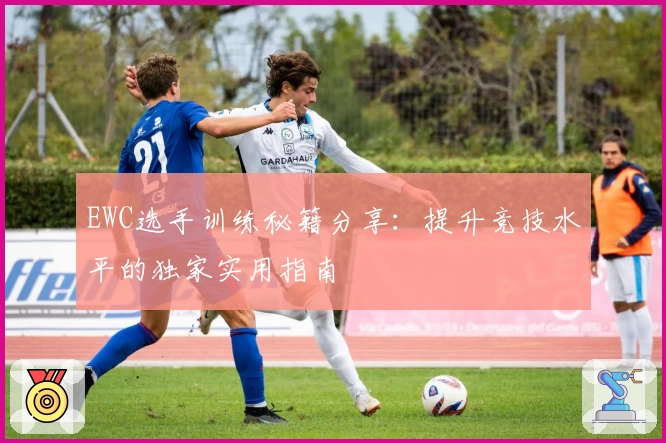 EWC选手训练秘籍分享：提升竞技水平的独家实用指南