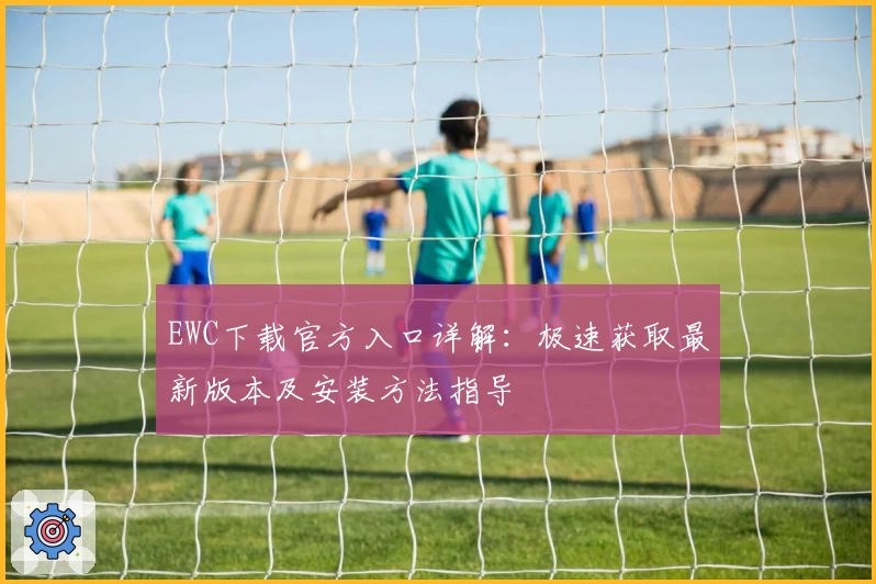 EWC下载官方入口详解：极速获取最新版本及安装方法指导