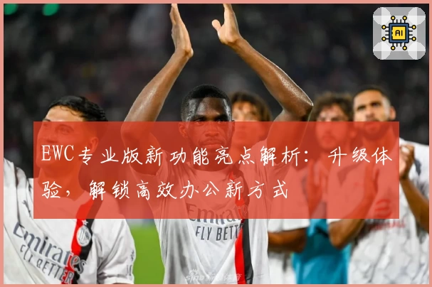 EWC专业版新功能亮点解析：升级体验，解锁高效办公新方式