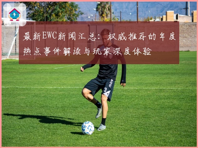 最新EWC新闻汇总：权威推荐的年度热点事件解读与玩家深度体验