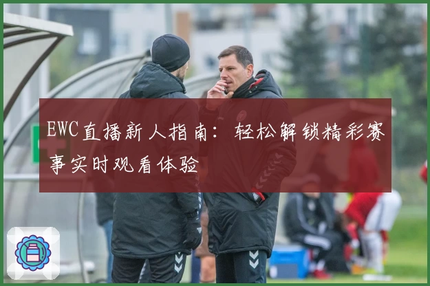 EWC直播新人指南：轻松解锁精彩赛事实时观看体验