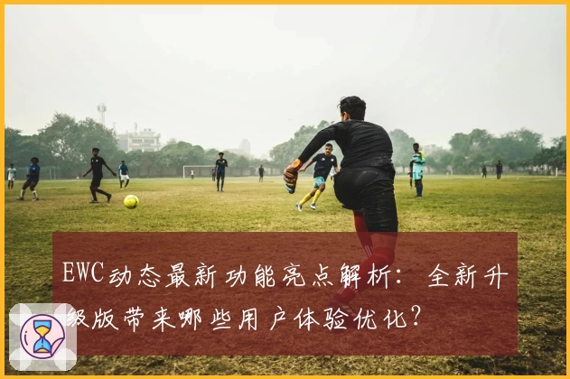 EWC动态最新功能亮点解析：全新升级版带来哪些用户体验优化？