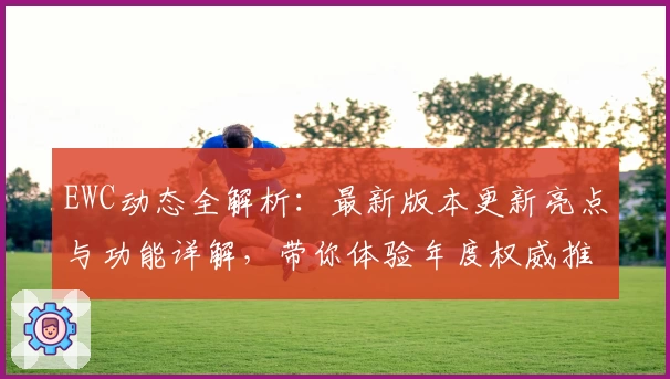 EWC动态全解析：最新版本更新亮点与功能详解，带你体验年度权威推荐的全新魅力